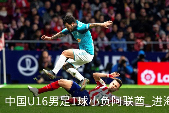 中国U16男足1球小负阿联酋 进海湾杯半决赛主动权旁落