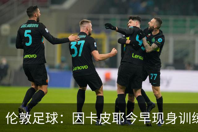 伦敦足球：因卡皮耶今早现身训练场，有望出战埃弗顿