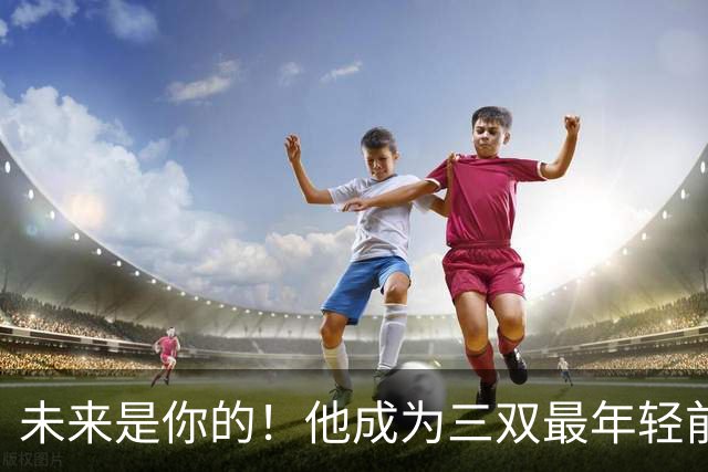 未来是你的！他成为三双最年轻前锋！