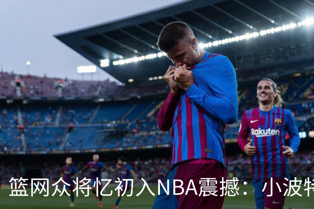 篮网众将忆初入NBA震撼：小波特称甜瓜背打太猛 大瓦被KD喷垃圾话