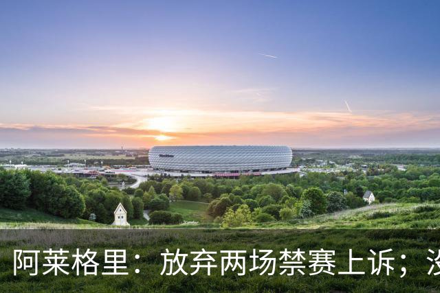 阿莱格里：放弃两场禁赛上诉；没拿到三分才是最大遗憾