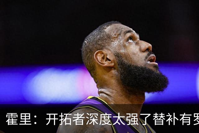 霍里：开拓者深度太强了替补有罗威&霍勒迪 能维持48分钟的强度