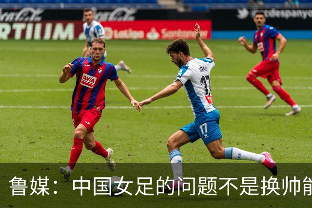 鲁媒：中国女足的问题不是换帅能解决，所有锅甩给米利西奇不公平