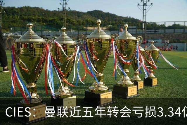 CIES：曼联近五年转会亏损3.34亿镑，欧洲球队中垫底